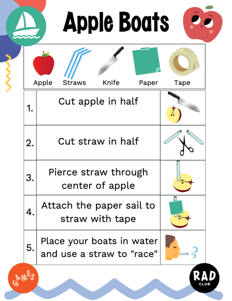 Supplies: apple, straws, knife, paper, tape Steps 1. Cut apple in half 2. Cut straw in half 3. Pierce straw through center of apple 4. Attach the paper sail to straw with tape 5. Place your boats in water and use a straw to "race"
