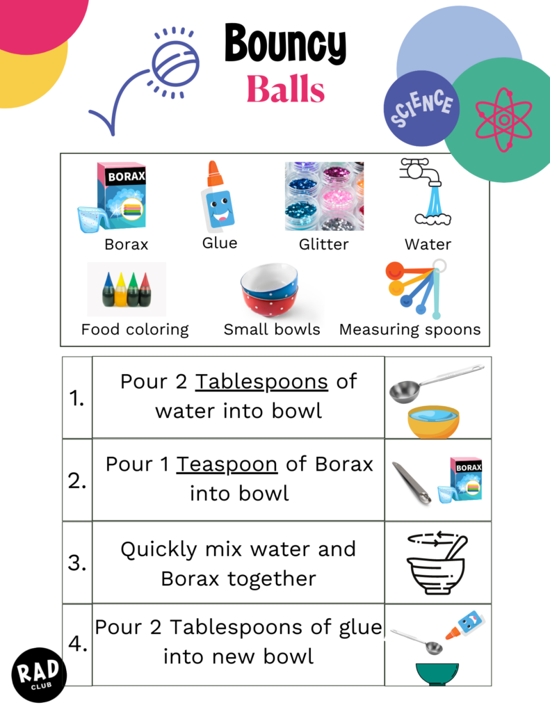 Supplies: Borax, Glue, Glitter, Water, Food coloring, Small bowls, Measuring Spoons. Directions: 1. Pour 2 Tablespoons of water into bowl 2. Pour 1 teaspoon of Borax into bowl 3. Quickly mix water and Borax together 4. Pour 2 Tablespoons of glue into new bowl