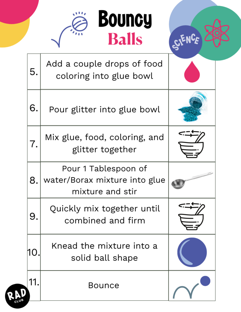 Directions continued: 5. Add a couple drops of food coloring into glue bowl 6. Pour glitter into glue bowl 7. Mix glue, food coloring, and glitter together 8. Pour 1 Tablespoon of water/Borax mixture into glue mixture and stir 9. Quickly mix together until combined and firm 10. Knead the mixture into a solid ball shape 11. Bounce